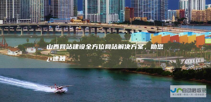 山西网站建设：全方位网站解决方案，助您快速触达目标客户